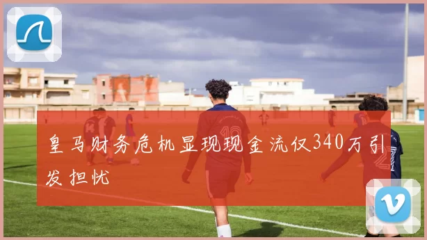 皇马财务危机显现现金流仅340万引发担忧