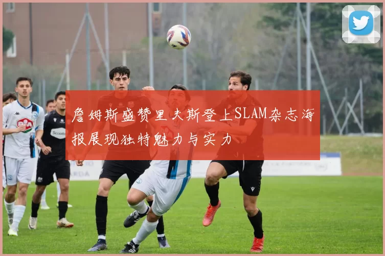 詹姆斯盛赞里夫斯登上SLAM杂志海报展现独特魅力与实力