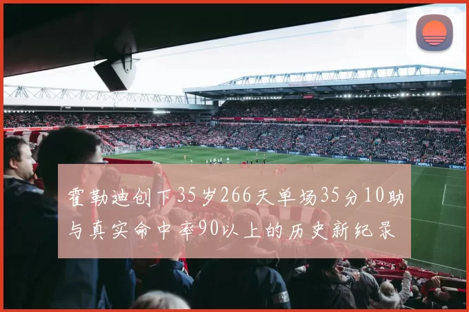 霍勒迪创下35岁266天单场35分10助与真实命中率90以上的历史新纪录