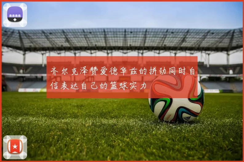 齐尔克泽赞爱德华兹的拼劲同时自信表达自己的篮球实力