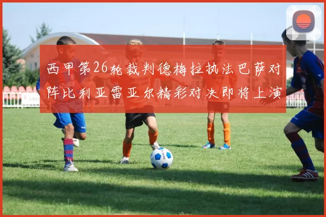 西甲第26轮裁判德梅拉执法巴萨对阵比利亚雷亚尔精彩对决即将上演