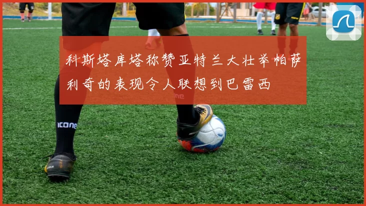 科斯塔库塔称赞亚特兰大壮举帕萨利奇的表现令人联想到巴雷西