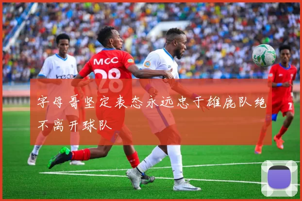 字母哥坚定表态永远忠于雄鹿队绝不离开球队