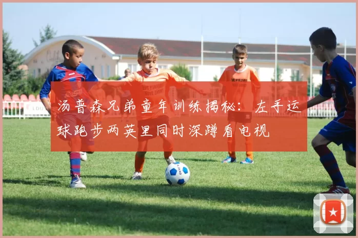 汤普森兄弟童年训练揭秘：左手运球跑步两英里同时深蹲看电视