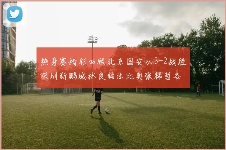热身赛精彩回顾北京国安以3-2战胜深圳新鹏城林良铭法比奥张稀哲各入一球