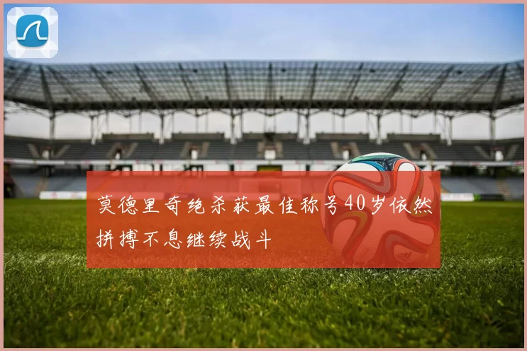 莫德里奇绝杀获最佳称号40岁依然拼搏不息继续战斗