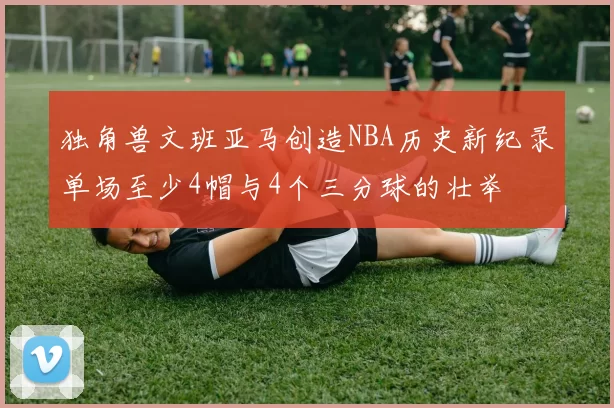 独角兽文班亚马创造NBA历史新纪录单场至少4帽与4个三分球的壮举