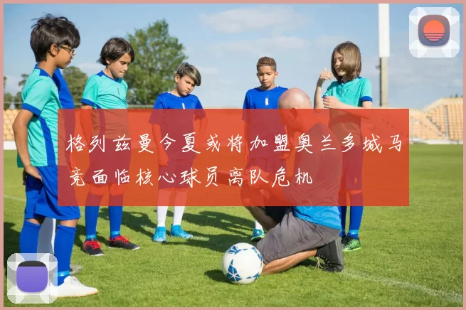 格列兹曼今夏或将加盟奥兰多城马竞面临核心球员离队危机