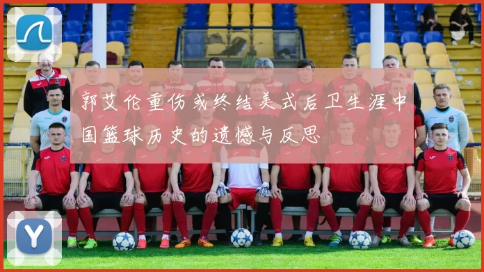 郭艾伦重伤或终结美式后卫生涯中国篮球历史的遗憾与反思