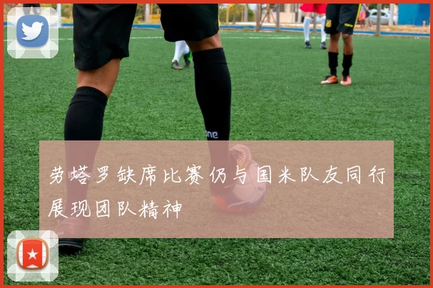 劳塔罗缺席比赛仍与国米队友同行展现团队精神
