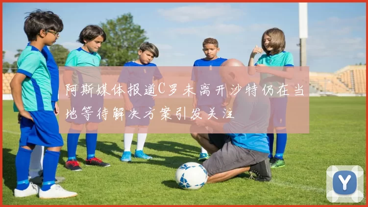 阿斯媒体报道C罗未离开沙特仍在当地等待解决方案引发关注
