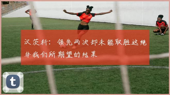 汉茨科：领先两次却未能取胜这绝非我们所期望的结果