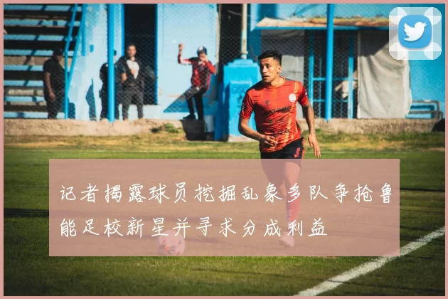 记者揭露球员挖掘乱象多队争抢鲁能足校新星并寻求分成利益