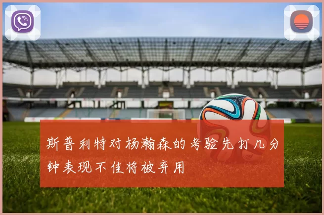 斯普利特对杨瀚森的考验先打几分钟表现不佳将被弃用