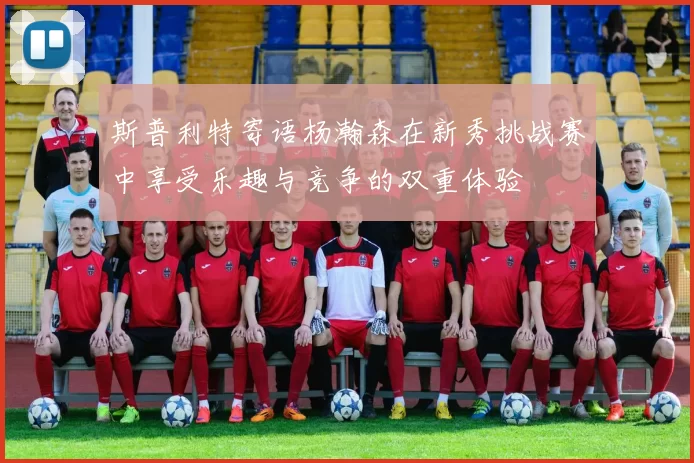 斯普利特寄语杨瀚森在新秀挑战赛中享受乐趣与竞争的双重体验