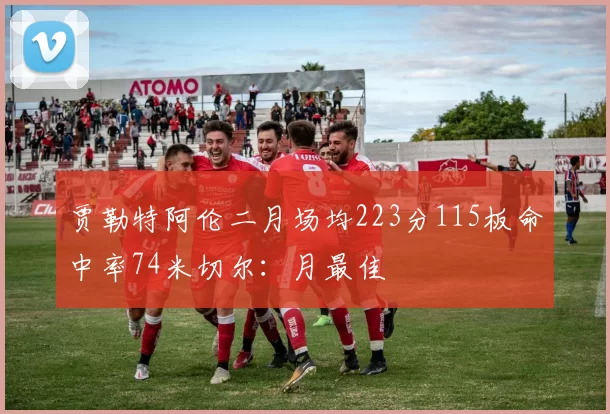 贾勒特阿伦二月场均223分115板命中率74米切尔：月最佳