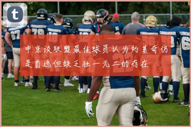 申京谈联盟最佳球员认为约基奇仍是首选但缺乏独一无二的存在