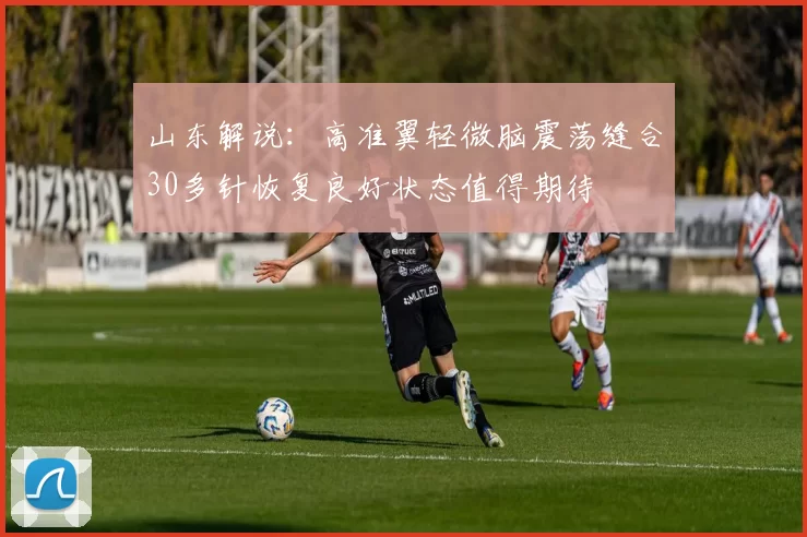 山东解说：高准翼轻微脑震荡缝合30多针恢复良好状态值得期待