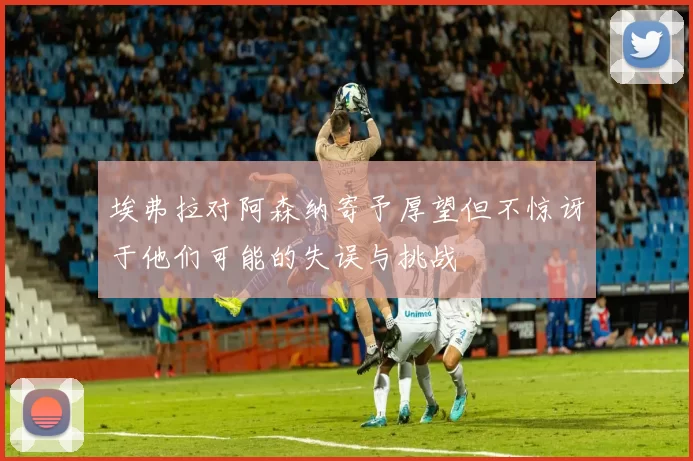 埃弗拉对阿森纳寄予厚望但不惊讶于他们可能的失误与挑战