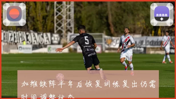 加维缺阵半年后恢复训练复出仍需时间调整状态